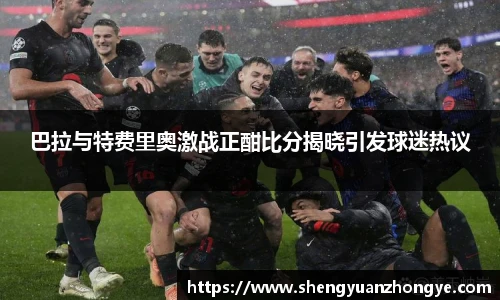 巴拉与特费里奥激战正酣比分揭晓引发球迷热议